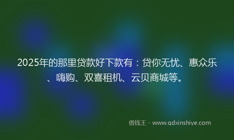 2025年的那里贷款好下款有：贷你无忧、惠众乐、嗨购、双喜租机、云贝商城等。