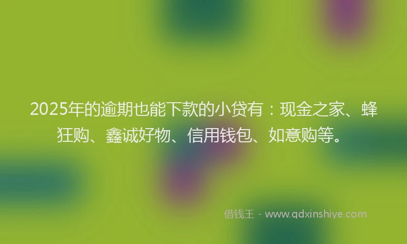 2025年的逾期也能下款的小贷有：现金之家、蜂狂购、鑫诚好物、信用钱包、如意购等。