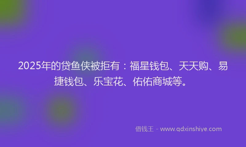 2025年的贷鱼侠被拒有：福星钱包、天天购、易捷钱包、乐宝花、佑佑商城等。