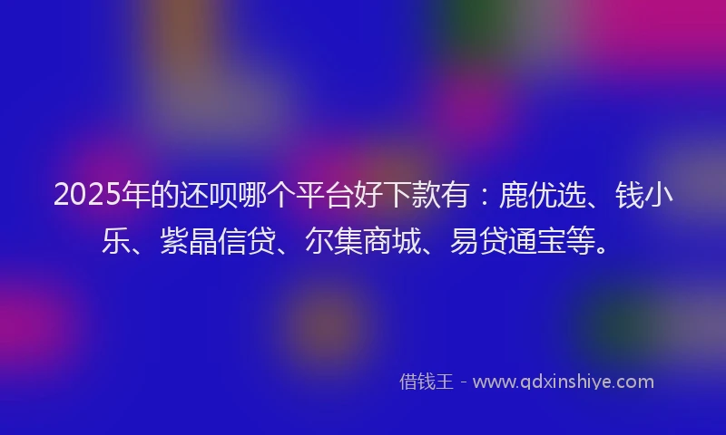 2025年的还呗哪个平台好下款有：鹿优选、钱小乐、紫晶信贷、尔集商城、易贷通宝等。