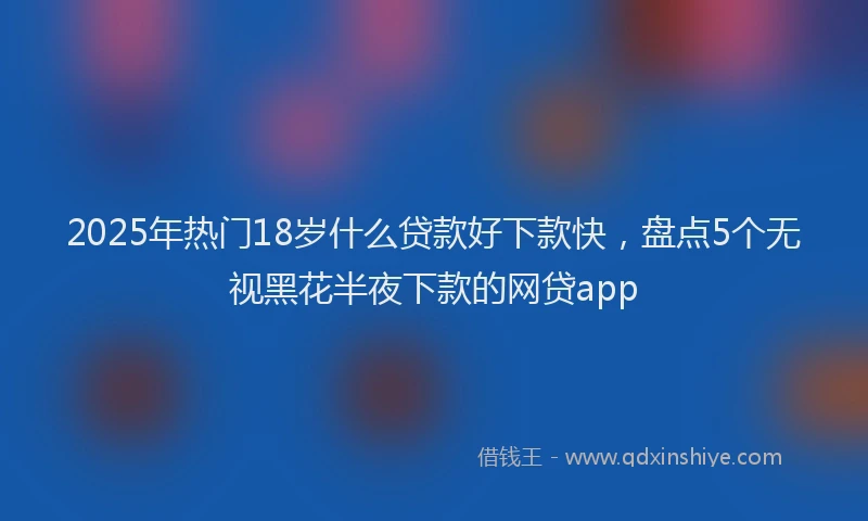 2025年热门18岁什么贷款好下款快，盘点5个无视黑花半夜下款的网贷app