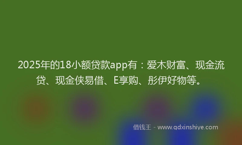 2025年的18小额贷款app有：爱木财富、现金流贷、现金侠易借、E享购、彤伊好物等。