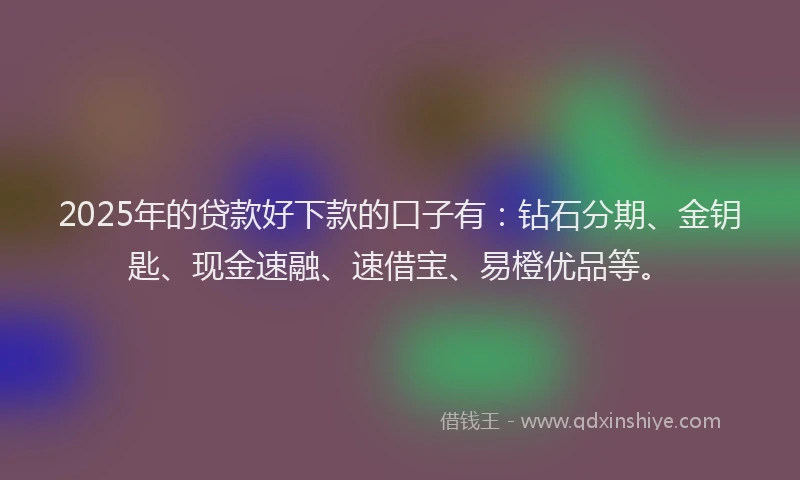 2025年的贷款好下款的口子有：钻石分期、金钥匙、现金速融、速借宝、易橙优品等。