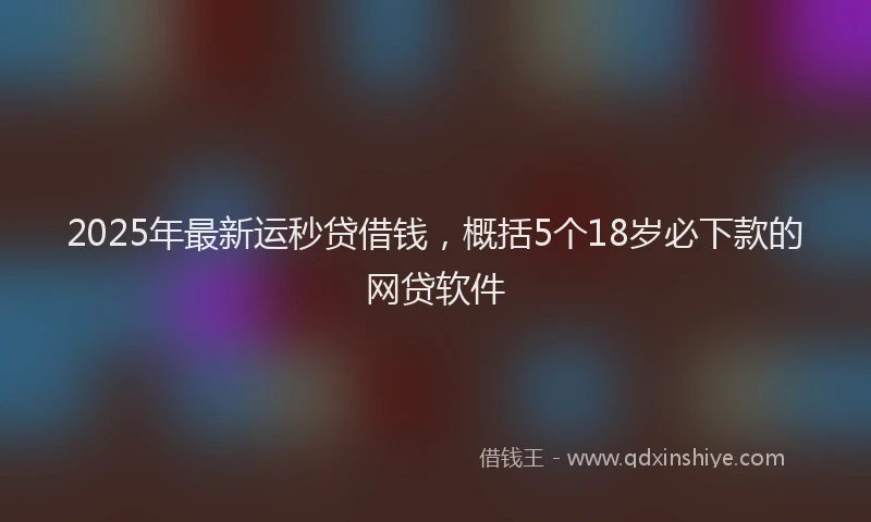 2025年最新运秒贷借钱，概括5个18岁必下款的网贷软件