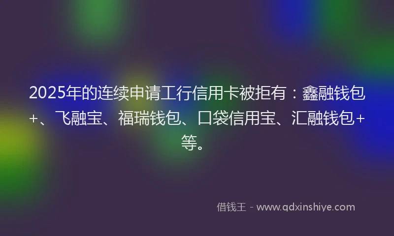 2025年的连续申请工行信用卡被拒有：鑫融钱包+、飞融宝、福瑞钱包、口袋信用宝、汇融钱包+等。