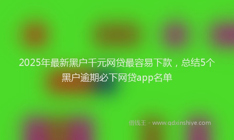 2025年最新黑户千元网贷最容易下款，总结5个黑户逾期必下网贷app名单