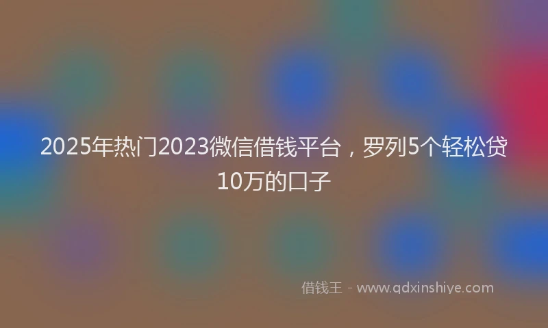 2025年热门2023微信借钱平台，罗列5个轻松贷10万的口子