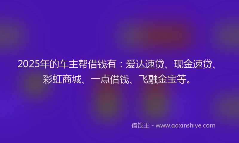 2025年的车主帮借钱有：爱达速贷、现金速贷、彩虹商城、一点借钱、飞融金宝等。