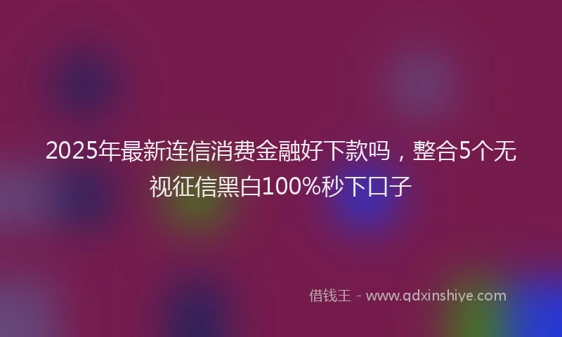 2025年最新连信消费金融好下款吗，整合5个无视征信黑白100%秒下口子