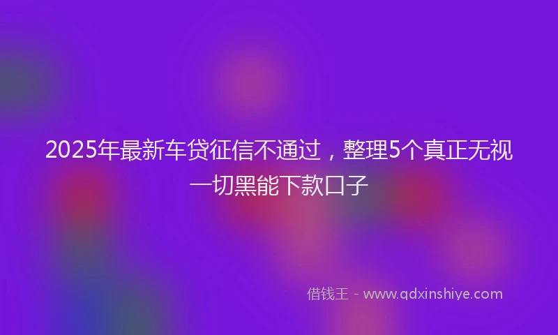 2025年最新车贷征信不通过，整理5个真正无视一切黑能下款口子