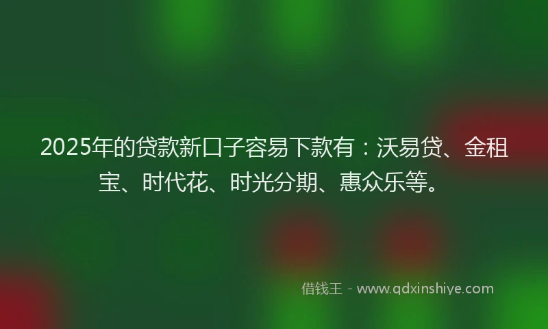 2025年的贷款新口子容易下款有：沃易贷、金租宝、时代花、时光分期、惠众乐等。