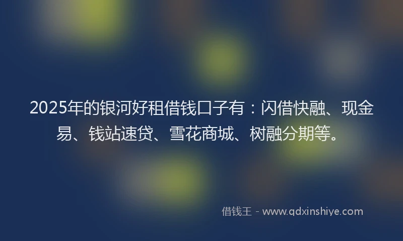 2025年的银河好租借钱口子有：闪借快融、现金易、钱站速贷、雪花商城、树融分期等。