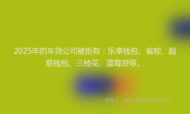 2025年的车贷公司被拒有：乐享钱包、省呗、超易钱包、三枝花、蓝莓贷等。