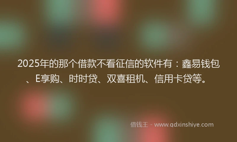 2025年的那个借款不看征信的软件有：鑫易钱包、E享购、时时贷、双喜租机、信用卡贷等。