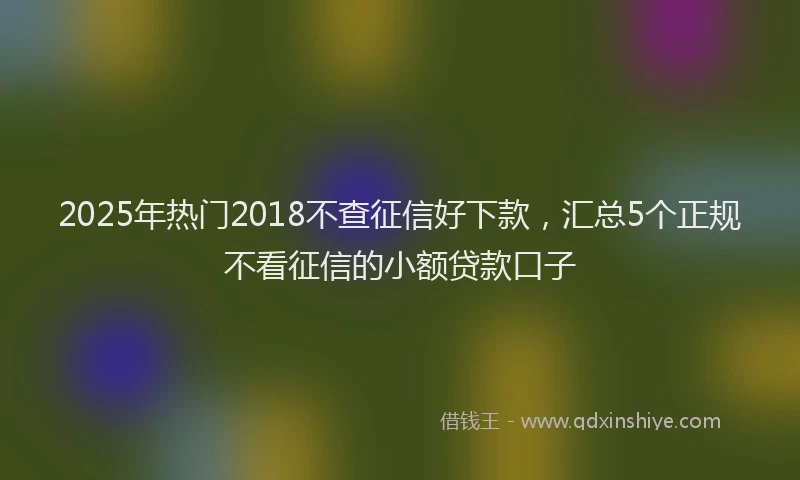 2025年热门2018不查征信好下款，汇总5个正规不看征信的小额贷款口子