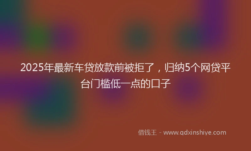 2025年最新车贷放款前被拒了，归纳5个网贷平台门槛低一点的口子