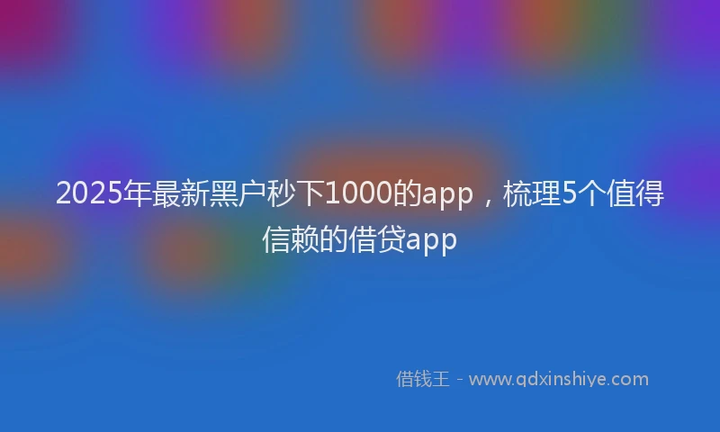 2025年最新黑户秒下1000的app，梳理5个值得信赖的借贷app