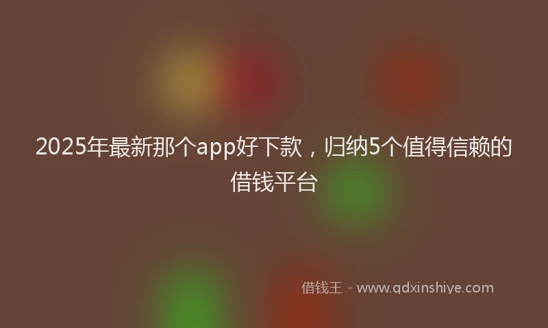 2025年最新那个app好下款，归纳5个值得信赖的借钱平台