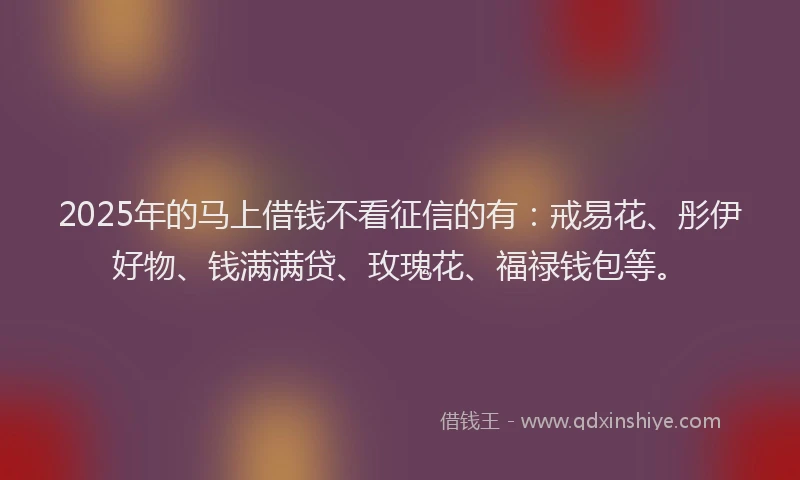 2025年的马上借钱不看征信的有：戒易花、彤伊好物、钱满满贷、玫瑰花、福禄钱包等。