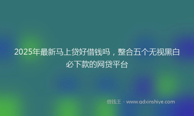 2025年最新马上贷好借钱吗，整合五个无视黑白必下款的网贷平台