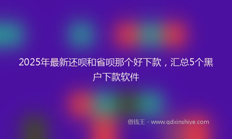 2025年最新还呗和省呗那个好下款，汇总5个黑户下款软件