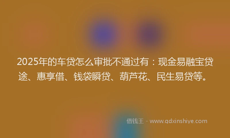 2025年的车贷怎么审批不通过有：现金易融宝贷途、惠享借、钱袋瞬贷、葫芦花、民生易贷等。