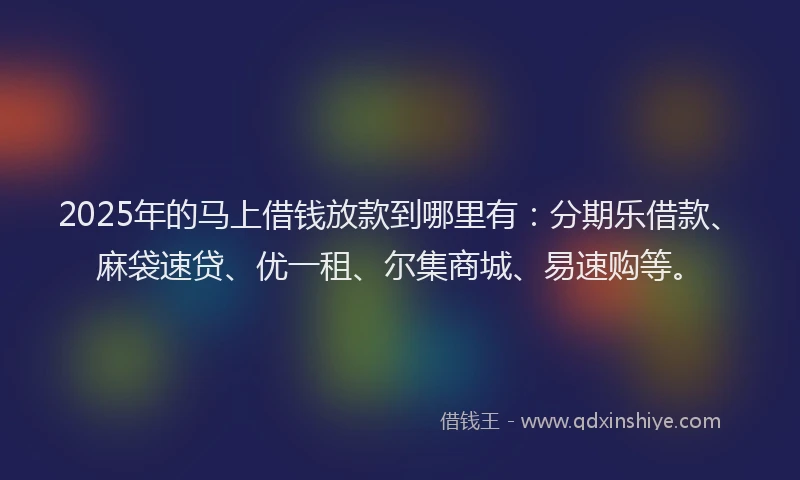 2025年的马上借钱放款到哪里有：分期乐借款、麻袋速贷、优一租、尔集商城、易速购等。