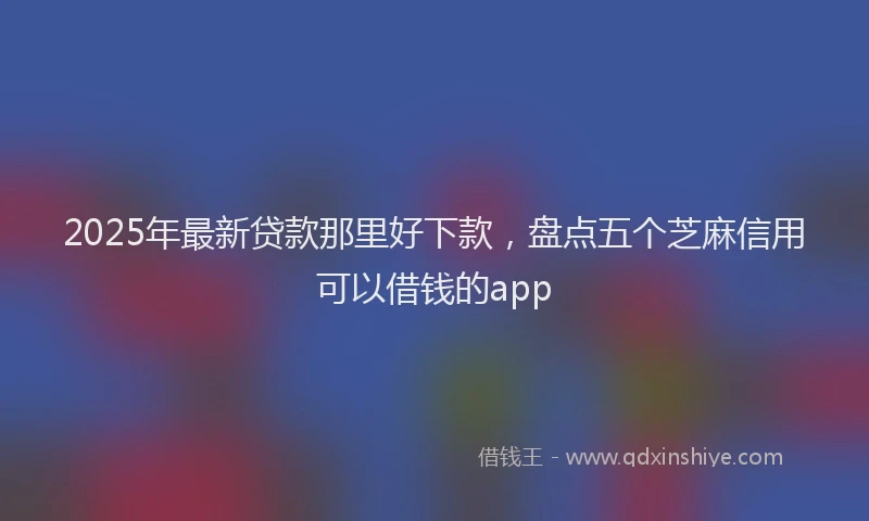 2025年最新贷款那里好下款，盘点五个芝麻信用可以借钱的app