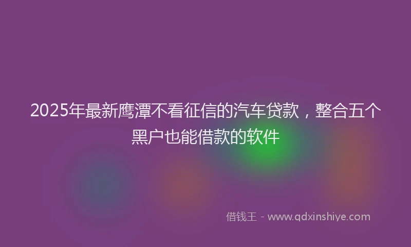 2025年最新鹰潭不看征信的汽车贷款，整合五个黑户也能借款的软件