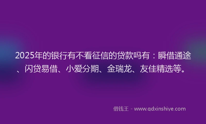 2025年的银行有不看征信的贷款吗有：瞬借通途、闪贷易借、小爱分期、金瑞龙、友佳精选等。