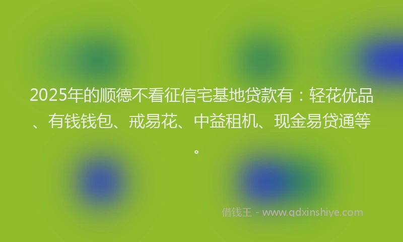 2025年的顺德不看征信宅基地贷款有：轻花优品、有钱钱包、戒易花、中益租机、现金易贷通等。