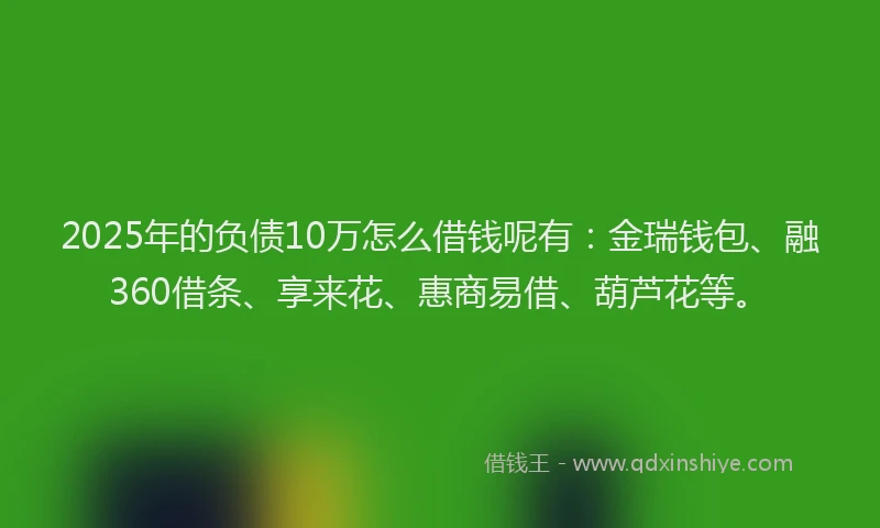 2025年的负债10万怎么借钱呢有：金瑞钱包、融360借条、享来花、惠商易借、葫芦花等。