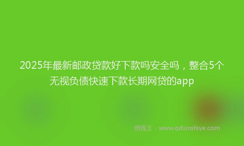 2025年最新邮政贷款好下款吗安全吗，整合5个无视负债快速下款长期网贷的app