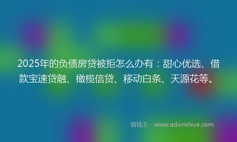 2025年的负债房贷被拒怎么办有：甜心优选、借款宝速贷融、橄榄信贷、移动白条、天源花等。