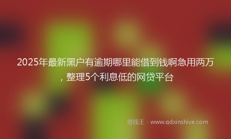 2025年最新黑户有逾期哪里能借到钱啊急用两万，整理5个利息低的网贷平台