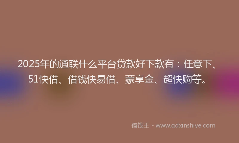 2025年的通联什么平台贷款好下款有：任意下、51快借、借钱快易借、蒙享金、超快购等。