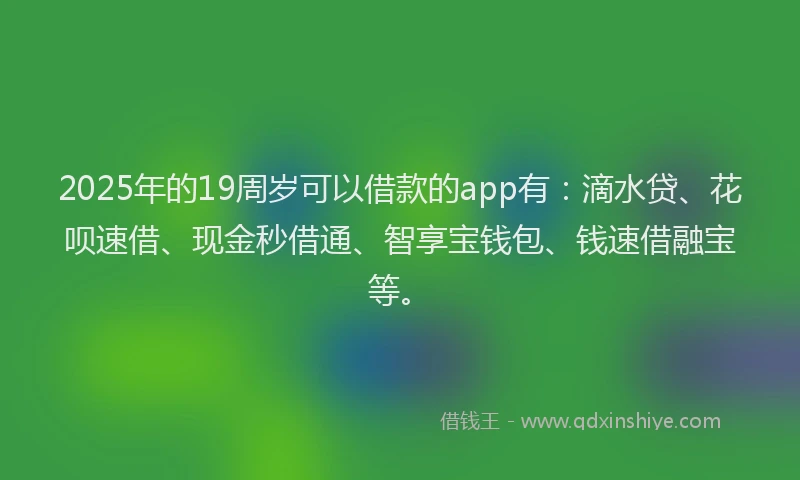 2025年的19周岁可以借款的app有：滴水贷、花呗速借、现金秒借通、智享宝钱包、钱速借融宝等。