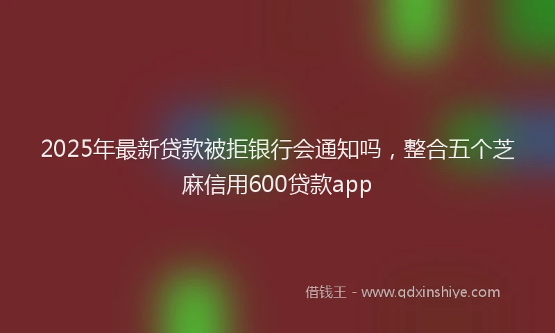 2025年最新贷款被拒银行会通知吗，整合五个芝麻信用600贷款app