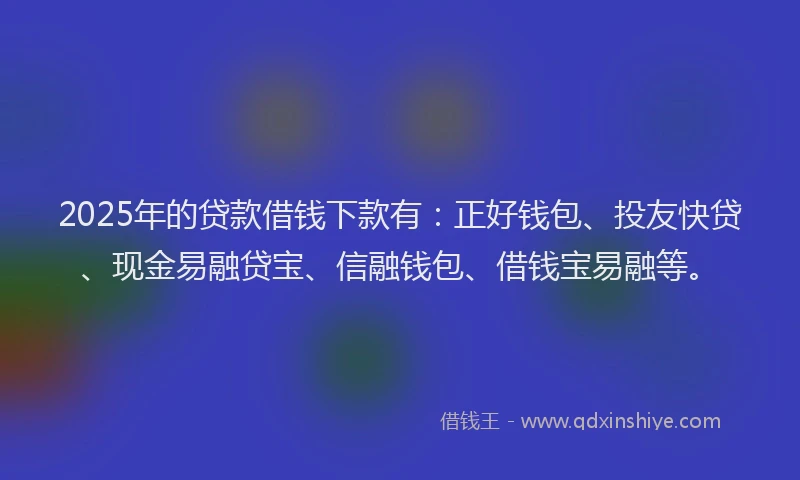 2025年的贷款借钱下款有：正好钱包、投友快贷、现金易融贷宝、信融钱包、借钱宝易融等。