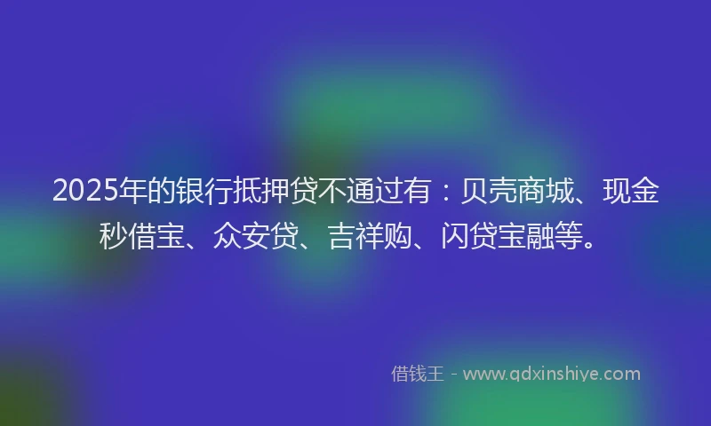 2025年的银行抵押贷不通过有：贝壳商城、现金秒借宝、众安贷、吉祥购、闪贷宝融等。