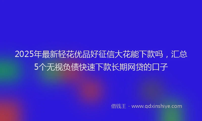 2025年最新轻花优品好征信大花能下款吗，汇总5个无视负债快速下款长期网贷的口子