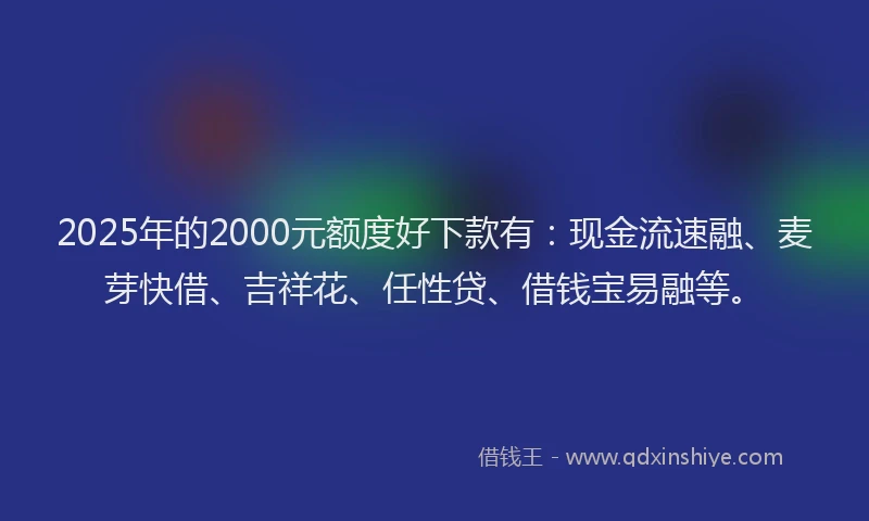 2025年的2000元额度好下款有：现金流速融、麦芽快借、吉祥花、任性贷、借钱宝易融等。