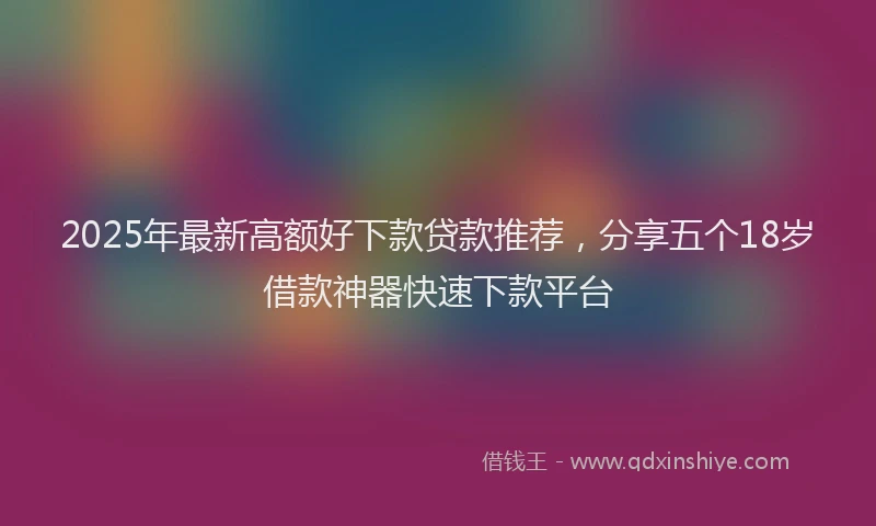 2025年最新高额好下款贷款推荐，分享五个18岁借款神器快速下款平台