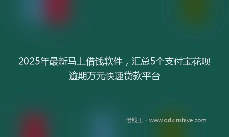 2025年最新马上借钱软件，汇总5个支付宝花呗逾期万元快速贷款平台