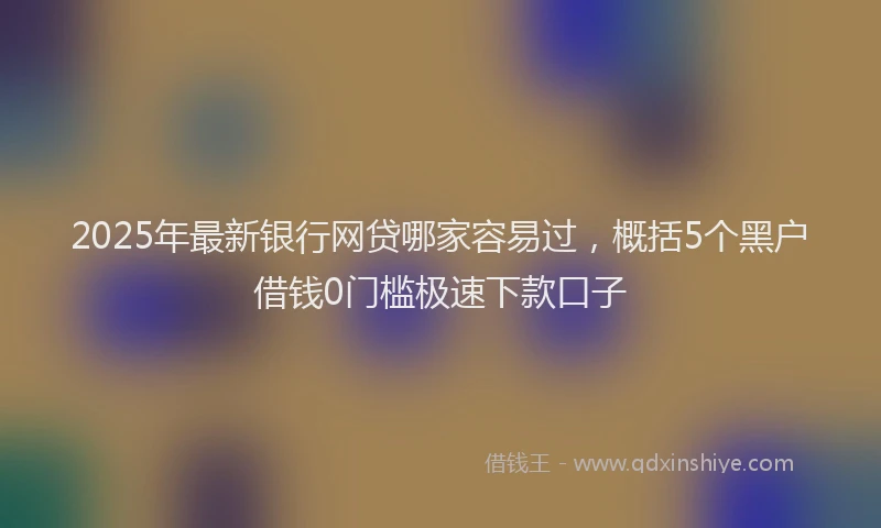 2025年最新银行网贷哪家容易过，概括5个黑户借钱0门槛极速下款口子