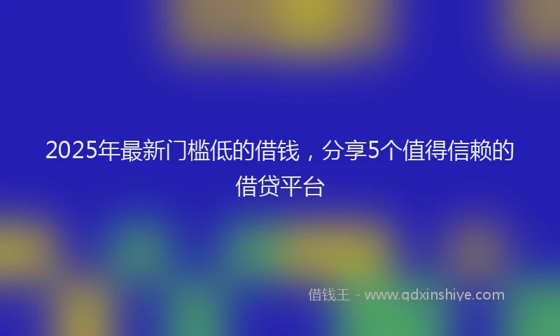 2025年最新门槛低的借钱，分享5个值得信赖的借贷平台