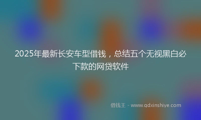 2025年最新长安车型借钱，总结五个无视黑白必下款的网贷软件