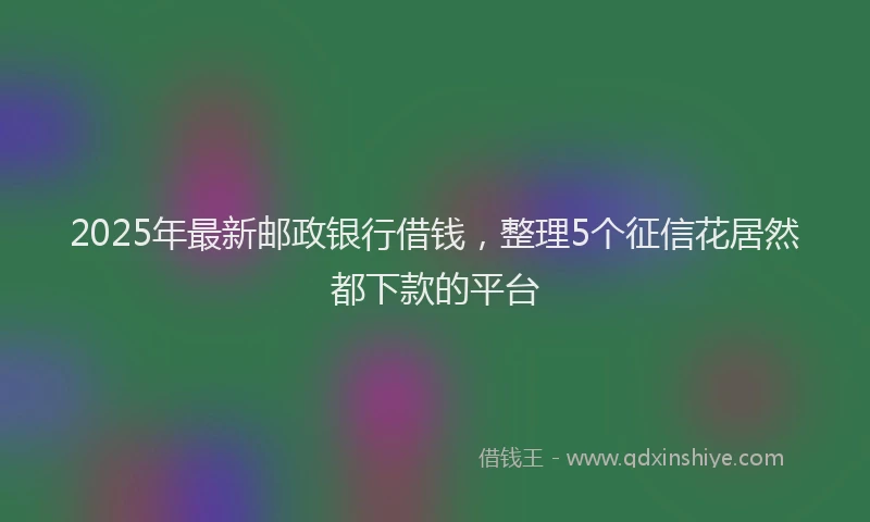 2025年最新邮政银行借钱，整理5个征信花居然都下款的平台