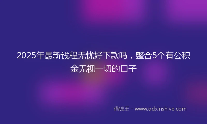 2025年最新钱程无忧好下款吗，整合5个有公积金无视一切的口子