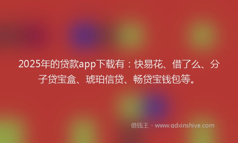 2025年的贷款app下载有：快易花、借了么、分子贷宝盒、琥珀信贷、畅贷宝钱包等。